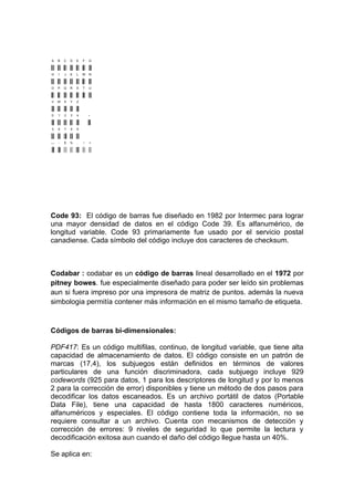 Code 93: El código de barras fue diseñado en 1982 por Intermec para lograr
una mayor densidad de datos en el código Code 39. Es alfanumérico, de
longitud variable. Code 93 primariamente fue usado por el servicio postal
canadiense. Cada símbolo del código incluye dos caracteres de checksum.



Codabar : codabar es un código de barras lineal desarrollado en el 1972 por
pitney bowes. fue especialmente diseñado para poder ser leído sin problemas
aun si fuera impreso por una impresora de matriz de puntos. además la nueva
simbologia permitía contener más información en el mismo tamaño de etiqueta.



Códigos de barras bi-dimensionales:

PDF417: Es un código multifilas, continuo, de longitud variable, que tiene alta
capacidad de almacenamiento de datos. El código consiste en un patrón de
marcas (17,4), los subjuegos están definidos en términos de valores
particulares de una función discriminadora, cada subjuego incluye 929
codewords (925 para datos, 1 para los descriptores de longitud y por lo menos
2 para la corrección de error) disponibles y tiene un método de dos pasos para
decodificar los datos escaneados. Es un archivo portátil de datos (Portable
Data File), tiene una capacidad de hasta 1800 caracteres numéricos,
alfanuméricos y especiales. El código contiene toda la información, no se
requiere consultar a un archivo. Cuenta con mecanismos de detección y
corrección de errores: 9 niveles de seguridad lo que permite la lectura y
decodificación exitosa aun cuando el daño del código llegue hasta un 40%.

Se aplica en:
 