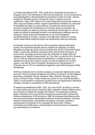 La historia del sistema EAN · UCC, partió de la necesidad de encontrar un
lenguaje común. De entenderse en términos de productos. Como consecuencia
de la globalización y del intercambio de productos en todo el mundo, nació la
iniciativa en Estados Unidos y Europa de crear un sistema único de
codificación. Hacia 1967 -época en la cual el desarrollo del mercado estaba en
pleno auge en Estados Unidos- surge la necesidad de identificar los productos;
la necesidad de hablar un mismo idioma. Es entonces cuando nacen las
primeras muestras de identificación en Cincinati, donde se instalaron los
primeros escáner en algunos puntos de venta de la firma Kroger Co, con los
cuales se ratificó la necesidad de definir una identificación estándar para los
productos. Sobre el tema de identificación ya se venía trabajando
simultáneamente en Europa, y países como Alemania, Holanda y Francia
habían desarrollado sistemas propios de identificación para sus productos.


En Estados Unidos el 9 de abril de 1973 el periódico Supermarket News
publicó una importante decisión para la industria de alimentos: se había
adoptado el código de barras como el símbolo para el UPC (Universal Product
Code), creado para identificar productos dentro del territorio americano. El
primer lector de código de barras capaz de interpretar un código UPC fue
instalado en el "Marsh's Supermarket" en Troy, Ohio, en julio de 1974. Durante
1973 a 1976 las reflexiones sobre la facilidad de un código europeo para
identificar los productos continuó siendo un punto de atención en muchos
países, y por ello se crea el European Numbering and Symbolisation of
Products, que en 1977 es oficialmente registrado como EAN (European Article
Numbering).

EAN fue constituida como iniciativa europea y se extendió rápidamente a todo
el mundo. Entre los países fundadores de EAN se encontraron Austria, Bélgica,
Dinamarca, Finlandia, Francia, Alemania, Italia, Holanda, Noruega, Suecia,
Suiza y El Reino Unido. A esta iniciativa se unieron en los ochenta Australia y
Japón, lo cual cambió la concepción de EAN como una organización solamente
europea y los llevó a convertirse en EAN International.

El sistema de identificación EAN · UCC, así como el EDI, se dieron a conocer
en varios países del mundo y América Latina. Argentina, Brasil y México fueron
los primeros en adoptar las ventajas del sistema. Poco después el sistema
llegó a Colombia como una práctica innovadora causando gran interés entre
diversos empresarios. El 28 de julio de 1988, 29 empresas colombianas entre
las que se encontraban representados todos los sectores (industria, comercio,
cajas de compensación, proveedores de equipos y servicios, gremios y
asociaciones) coincidieron en la necesidad de crear el IAC, Instituto
Colombiano de Codificación y Automatización Comercial como el organismo
que administrará en el sistema
 