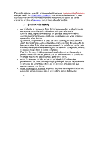 Para este sistema, se están implantando últimamente máquinas clasificadoras,
que por medio de cintas transportadoras, y un sistema de clasificación, son
capaces de distribuir automáticamente la mercancía por bocas de salida
marcando el ritmo al operario, con el fin de abaratar costes.

          3. Tipos de Cross docking

   •   por producto, la mercancía llega de forma agrupada y la plataforma se
       encarga de repartirla en función de repartir por cada tienda.
       En este caso, la plataforma realiza los pedidos a los proveedores,
       controla las mercancías que recibe de los proveedores y las entregas
       que realiza a las tiendas.
       Igualmente, se puede dar el caso de cross docking por producto con
       stock de mercancía en el que la plataforma tiene stock de una parte de
       las mercancías. Esta situación ocurre cuando la plataforma recibe más
       cantidad de la que tiene que entregar a las tiendas, por ejemplo, cuando
       se ajustan los pedidos a capas completas.
       Este tipo de cross docking que une tránsito de mercancía con stock
       puede causar dificultades, puesto que en muchos casos, la plataforma
       de cross docking no está diseñada para tener stock.
   •   cross docking por pedido, se hacen pedidas individuales a los
       proveedores, los productos llegan agrupados por tiendas .la plataforma
       se encarga de juntar los pedidos de los distintos proveedores que
       corresponden a una tienda.
   •   cross docking para eventos, el pedido es parte de una planificación los
       productos serán definidos por el proveedor o por el distribuidor.

          4.
 