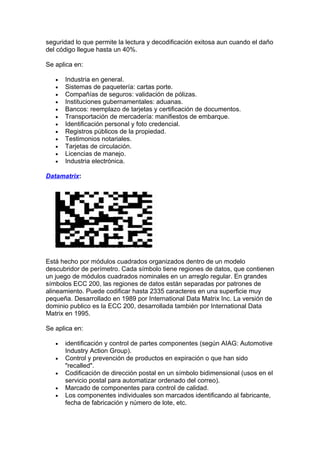 seguridad lo que permite la lectura y decodificación exitosa aun cuando el daño
del código llegue hasta un 40%.

Se aplica en:

   •   Industria en general.
   •   Sistemas de paquetería: cartas porte.
   •   Compañías de seguros: validación de pólizas.
   •   Instituciones gubernamentales: aduanas.
   •   Bancos: reemplazo de tarjetas y certificación de documentos.
   •   Transportación de mercadería: manifiestos de embarque.
   •   Identificación personal y foto credencial.
   •   Registros públicos de la propiedad.
   •   Testimonios notariales.
   •   Tarjetas de circulación.
   •   Licencias de manejo.
   •   Industria electrónica.

Datamatrix:




Está hecho por módulos cuadrados organizados dentro de un modelo
descubridor de perímetro. Cada símbolo tiene regiones de datos, que contienen
un juego de módulos cuadrados nominales en un arreglo regular. En grandes
símbolos ECC 200, las regiones de datos están separadas por patrones de
alineamiento. Puede codificar hasta 2335 caracteres en una superficie muy
pequeña. Desarrollado en 1989 por International Data Matrix Inc. La versión de
dominio publico es la ECC 200, desarrollada también por International Data
Matrix en 1995.

Se aplica en:

   •   identificación y control de partes componentes (según AIAG: Automotive
       Industry Action Group).
   •   Control y prevención de productos en expiración o que han sido
       "recalled".
   •   Codificación de dirección postal en un símbolo bidimensional (usos en el
       servicio postal para automatizar ordenado del correo).
   •   Marcado de componentes para control de calidad.
   •   Los componentes individuales son marcados identificando al fabricante,
       fecha de fabricación y número de lote, etc.
 