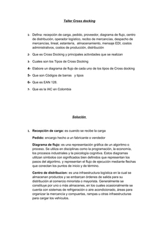 Taller Cross docking



1- Defina: recepción de carga, pedido, proveedor, diagrama de flujo, centro
   de distribución, operador logístico, recibo de mercancías, despacho de
   mercancías, lineal, estantería, almacenamiento, mensaje EDI, costos
   administrativos, costos de producción, distribución

2- Que es Cross Docking y principales actividades que se realizan

3- Cuales son los Tipos de Cross Docking

4- Elabore un diagrama de flujo de cada uno de los tipos de Cross docking

5- Que son Códigos de barras y tipos

6- Que es EAN 128.

7- Que es la IAC en Colombia




                               Solución



1. Recepción de carga: es cuando se recibe la carga

   Pedido: encargo hecho a un fabricante o vendedor

   Diagrama de flujo: es una representación gráfica de un algoritmo o
   proceso. Se utiliza en disciplinas como la programación, la economía,
   los procesos industriales y la psicología cognitiva. Estos diagramas
   utilizan símbolos con significados bien definidos que representan los
   pasos del algoritmo, y representan el flujo de ejecución mediante flechas
   que conectan los puntos de inicio y de término.

   Centro de distribucion: es una infraestructura logística en la cual se
   almacenan productos y se embarcan órdenes de salida para su
   distribución al comercio minorista o mayorista. Generalmente se
   constituye por uno o más almacenes, en los cuales ocasionalmente se
   cuenta con sistemas de refrigeración o aire acondicionado, áreas para
   organizar la mercancía y compuertas, rampas u otras infraestructuras
   para cargar los vehículos.
 