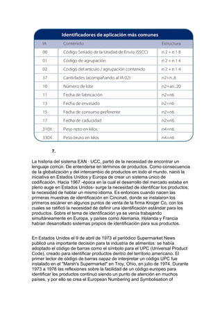 7.

La historia del sistema EAN · UCC, partió de la necesidad de encontrar un
lenguaje común. De entenderse en términos de productos. Como consecuencia
de la globalización y del intercambio de productos en todo el mundo, nació la
iniciativa en Estados Unidos y Europa de crear un sistema único de
codificación. Hacia 1967 -época en la cual el desarrollo del mercado estaba en
pleno auge en Estados Unidos- surge la necesidad de identificar los productos;
la necesidad de hablar un mismo idioma. Es entonces cuando nacen las
primeras muestras de identificación en Cincinati, donde se instalaron los
primeros escáner en algunos puntos de venta de la firma Kroger Co, con los
cuales se ratificó la necesidad de definir una identificación estándar para los
productos. Sobre el tema de identificación ya se venía trabajando
simultáneamente en Europa, y países como Alemania, Holanda y Francia
habían desarrollado sistemas propios de identificación para sus productos.


En Estados Unidos el 9 de abril de 1973 el periódico Supermarket News
publicó una importante decisión para la industria de alimentos: se había
adoptado el código de barras como el símbolo para el UPC (Universal Product
Code), creado para identificar productos dentro del territorio americano. El
primer lector de código de barras capaz de interpretar un código UPC fue
instalado en el "Marsh's Supermarket" en Troy, Ohio, en julio de 1974. Durante
1973 a 1976 las reflexiones sobre la facilidad de un código europeo para
identificar los productos continuó siendo un punto de atención en muchos
países, y por ello se crea el European Numbering and Symbolisation of
 