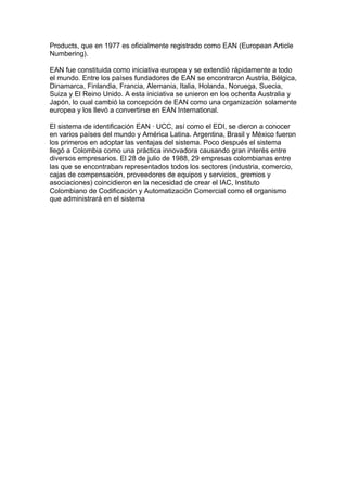 Products, que en 1977 es oficialmente registrado como EAN (European Article
Numbering).

EAN fue constituida como iniciativa europea y se extendió rápidamente a todo
el mundo. Entre los países fundadores de EAN se encontraron Austria, Bélgica,
Dinamarca, Finlandia, Francia, Alemania, Italia, Holanda, Noruega, Suecia,
Suiza y El Reino Unido. A esta iniciativa se unieron en los ochenta Australia y
Japón, lo cual cambió la concepción de EAN como una organización solamente
europea y los llevó a convertirse en EAN International.

El sistema de identificación EAN · UCC, así como el EDI, se dieron a conocer
en varios países del mundo y América Latina. Argentina, Brasil y México fueron
los primeros en adoptar las ventajas del sistema. Poco después el sistema
llegó a Colombia como una práctica innovadora causando gran interés entre
diversos empresarios. El 28 de julio de 1988, 29 empresas colombianas entre
las que se encontraban representados todos los sectores (industria, comercio,
cajas de compensación, proveedores de equipos y servicios, gremios y
asociaciones) coincidieron en la necesidad de crear el IAC, Instituto
Colombiano de Codificación y Automatización Comercial como el organismo
que administrará en el sistema
 