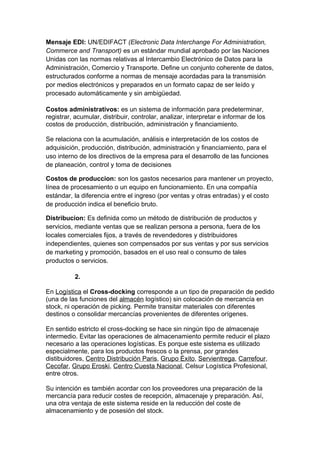 Mensaje EDI: UN/EDIFACT (Electronic Data Interchange For Administration,
Commerce and Transport) es un estándar mundial aprobado por las Naciones
Unidas con las normas relativas al Intercambio Electrónico de Datos para la
Administración, Comercio y Transporte. Define un conjunto coherente de datos,
estructurados conforme a normas de mensaje acordadas para la transmisión
por medios electrónicos y preparados en un formato capaz de ser leído y
procesado automáticamente y sin ambigüedad.

Costos administrativos: es un sistema de información para predeterminar,
registrar, acumular, distribuir, controlar, analizar, interpretar e informar de los
costos de producción, distribución, administración y financiamiento.

Se relaciona con la acumulación, análisis e interpretación de los costos de
adquisición, producción, distribución, administración y financiamiento, para el
uso interno de los directivos de la empresa para el desarrollo de las funciones
de planeación, control y toma de decisiones

Costos de produccion: son los gastos necesarios para mantener un proyecto,
línea de procesamiento o un equipo en funcionamiento. En una compañía
estándar, la diferencia entre el ingreso (por ventas y otras entradas) y el costo
de producción indica el beneficio bruto.

Distribucion: Es definida como un método de distribución de productos y
servicios, mediante ventas que se realizan persona a persona, fuera de los
locales comerciales fijos, a través de revendedores y distribuidores
independientes, quienes son compensados por sus ventas y por sus servicios
de marketing y promoción, basados en el uso real o consumo de tales
productos o servicios.

          2.

En Logística el Cross-docking corresponde a un tipo de preparación de pedido
(una de las funciones del almacén logístico) sin colocación de mercancía en
stock, ni operación de picking. Permite transitar materiales con diferentes
destinos o consolidar mercancías provenientes de diferentes orígenes.

En sentido estricto el cross-docking se hace sin ningún tipo de almacenaje
intermedio. Evitar las operaciones de almacenamiento permite reducir el plazo
necesario a las operaciones logísticas. Es porque este sistema es utilizado
especialmente, para los productos frescos o la prensa, por grandes
distibuidores, Centro Distribución Paris, Grupo Éxito, Servientrega, Carrefour,
Cecofar, Grupo Eroski, Centro Cuesta Nacional, Celsur Logística Profesional,
entre otros.

Su intención es también acordar con los proveedores una preparación de la
mercancía para reducir costes de recepción, almacenaje y preparación. Así,
una otra ventaja de este sistema reside en la reducción del coste de
almacenamiento y de posesión del stock.
 
