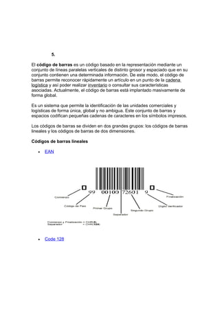 5.

El código de barras es un código basado en la representación mediante un
conjunto de líneas paralelas verticales de distinto grosor y espaciado que en su
conjunto contienen una determinada información. De este modo, el código de
barras permite reconocer rápidamente un artículo en un punto de la cadena
logística y así poder realizar inventario o consultar sus características
asociadas. Actualmente, el código de barras está implantado masivamente de
forma global.

Es un sistema que permite la identificación de las unidades comerciales y
logísticas de forma única, global y no ambigua. Este conjunto de barras y
espacios codifican pequeñas cadenas de caracteres en los símbolos impresos.

Los códigos de barras se dividen en dos grandes grupos: los códigos de barras
lineales y los códigos de barras de dos dimensiones.

Códigos de barras lineales

   •   EAN




   •   Code 128
 