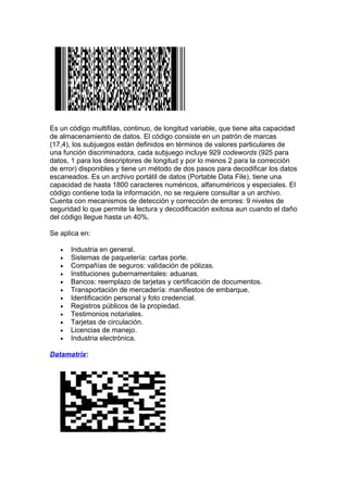 Es un código multifilas, continuo, de longitud variable, que tiene alta capacidad
de almacenamiento de datos. El código consiste en un patrón de marcas
(17,4), los subjuegos están definidos en términos de valores particulares de
una función discriminadora, cada subjuego incluye 929 codewords (925 para
datos, 1 para los descriptores de longitud y por lo menos 2 para la corrección
de error) disponibles y tiene un método de dos pasos para decodificar los datos
escaneados. Es un archivo portátil de datos (Portable Data File), tiene una
capacidad de hasta 1800 caracteres numéricos, alfanuméricos y especiales. El
código contiene toda la información, no se requiere consultar a un archivo.
Cuenta con mecanismos de detección y corrección de errores: 9 niveles de
seguridad lo que permite la lectura y decodificación exitosa aun cuando el daño
del código llegue hasta un 40%.

Se aplica en:

   •   Industria en general.
   •   Sistemas de paquetería: cartas porte.
   •   Compañías de seguros: validación de pólizas.
   •   Instituciones gubernamentales: aduanas.
   •   Bancos: reemplazo de tarjetas y certificación de documentos.
   •   Transportación de mercadería: manifiestos de embarque.
   •   Identificación personal y foto credencial.
   •   Registros públicos de la propiedad.
   •   Testimonios notariales.
   •   Tarjetas de circulación.
   •   Licencias de manejo.
   •   Industria electrónica.

Datamatrix:
 
