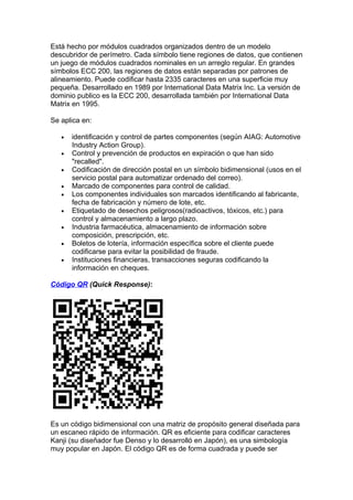 Está hecho por módulos cuadrados organizados dentro de un modelo
descubridor de perímetro. Cada símbolo tiene regiones de datos, que contienen
un juego de módulos cuadrados nominales en un arreglo regular. En grandes
símbolos ECC 200, las regiones de datos están separadas por patrones de
alineamiento. Puede codificar hasta 2335 caracteres en una superficie muy
pequeña. Desarrollado en 1989 por International Data Matrix Inc. La versión de
dominio publico es la ECC 200, desarrollada también por International Data
Matrix en 1995.

Se aplica en:

   •   identificación y control de partes componentes (según AIAG: Automotive
       Industry Action Group).
   •   Control y prevención de productos en expiración o que han sido
       "recalled".
   •   Codificación de dirección postal en un símbolo bidimensional (usos en el
       servicio postal para automatizar ordenado del correo).
   •   Marcado de componentes para control de calidad.
   •   Los componentes individuales son marcados identificando al fabricante,
       fecha de fabricación y número de lote, etc.
   •   Etiquetado de desechos peligrosos(radioactivos, tóxicos, etc.) para
       control y almacenamiento a largo plazo.
   •   Industria farmacéutica, almacenamiento de información sobre
       composición, prescripción, etc.
   •   Boletos de lotería, información específica sobre el cliente puede
       codificarse para evitar la posibilidad de fraude.
   •   Instituciones financieras, transacciones seguras codificando la
       información en cheques.

Código QR (Quick Response):




Es un código bidimensional con una matriz de propósito general diseñada para
un escaneo rápido de información. QR es eficiente para codificar caracteres
Kanji (su diseñador fue Denso y lo desarrolló en Japón), es una simbología
muy popular en Japón. El código QR es de forma cuadrada y puede ser
 