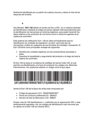 fácilmente identificado por su patrón de cuadros oscuros y claros en tres de las
esquinas del símbolo.



          6.

Hoy llamado, GS1-128 debido al cambio de Ean a GS1, es un sistema estandar
de identificacion mediante el codigo de barras utilizado internacionalmente para
la identificacion de mercancias en entornos logisticos, para poder transmitir los
datos relativos a los productos de una forma comun a todos los agentes de la
cadena de suministro.

Este sistema de codificacion Ean- 128 se utiliza principalmente para la
identificacion de unidades de expedicion, es decir, para todo tipo de
mercancias y bultos en cualquiera de sus formatos de embalaje o transporte. El
Ean-128 tiene como principales ventajas las siguientes:

   •   Identifica las unidades logisticas con las caracteristicas asociadas a
       estas.
   •   Garantiza la trazabilidad y seguimiento del producto a lo largo de toda la
       cadena de suministro.

El Ean-128 se basa en el sistema de codifigos de barras Code-128, el cual
permite una flexibilizacion a la hora de componer los codigos con diferentes
informaciones. Asi, podremos obtener un codigo como el que sigue:




donde el Ean-128 de la figura de arriba esta compuesta por:

   •   Codigo de agrupacion (01): “08456789567807”
   •   Fecha de Condumo preferente(15): “080423”
   •   Numero de lote de fabricacion (10): “89B23”

Existen mas de 100 identificativos (---) definidos por la organización GS1 y esta
perfectamente regulados. Asi, los codigos de identificacion mas comunes que
se utilizan en el Ean-128 son (fuente GS1):
 