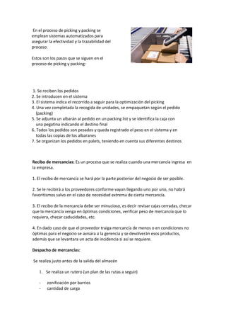 En el proceso de picking y packing se
emplean sistemas automatizados para
asegurar la efectividad y la trazabilidad del
proceso.

Estos son los pasos que se siguen en el
proceso de picking y packing:




1. Se reciben los pedidos
2. Se introducen en el sistema
3. El sistema indica el recorrido a seguir para la optimización del picking
4. Una vez completada la recogida de unidades, se empaquetan según el pedido
   (packing)
5. Se adjunta un albarán al pedido en un packing list y se identifica la caja con
   una pegatina indicando el destino final
6. Todos los pedidos son pesados y queda registrado el peso en el sistema y en
   todas las copias de los albaranes
7. Se organizan los pedidos en palets, teniendo en cuenta sus diferentes destinos



Recibo de mercancías: Es un proceso que se realiza cuando una mercancía ingresa en
la empresa.

1. El recibo de mercancía se hará por la parte posterior del negocio de ser posible.

2. Se le recibirá a los proveedores conforme vayan llegando uno por uno, no habrá
favoritismos salvo en el caso de necesidad extrema de cierta mercancía.

3. El recibo de la mercancía debe ser minucioso, es decir revisar cajas cerradas, checar
que la mercancía venga en óptimas condiciones, verificar peso de mercancía que lo
requiera, checar caducidades, etc.

4. En dado caso de que el proveedor traiga mercancía de menos o en condiciones no
óptimas para el negocio se avisara a la gerencia y se devolverán esos productos,
además que se levantara un acta de incidencia si así se requiere.

Despacho de mercancías:

Se realiza justo antes de la salida del almacén

    1. Se realiza un rutero (un plan de las rutas a seguir)

    -   zonificación por barrios
    -   cantidad de carga
 