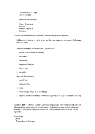 -    naturaleza de la carga
   -   compatibilidad

   2. Recopilar información

   -   Orden de compra
   -   Factura
   -   Lista de empaque
   -   Remisión

 Panilla: datos del vehículo, conductor, acompañado por una remisión.

   Estibas: se almacena el material en las diversas áreas que componen la bodega,
   estos Incluyen.


   Almacenamiento: ubicar mercancía y acomodarla

   1. Ubicar sitio de almacenamiento

   -   Estantería

   -   Mezanine

   -   Doble profundidad

   -   Entre otros

   2. Posición

   Marcado de estantería

   -   numérico

   -   alfanumérico

   3. aseo

   4. inventario(el mejor es el periódico)

   5. reporte de contabilidad de contabilidad (para que se haga el estado financiero)




Mensajes EDI: constan de un sobre y series jerárquicas de elementos estructurales. El
sobre contiene un conjunto de encabezados y finalizadores, cada conjunto de éstos
describe y contiene un elemento estructural. Estos elementos estructurales son los
siguientes:

Interchange
  Group
    Transaction set/message
 