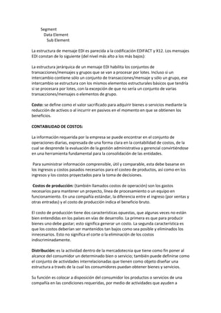 Segment
      Data Element
        Sub Element

La estructura de mensaje EDI es parecida a la codificación EDIFACT y X12. Los mensajes
EDI constan de lo siguiente (del nivel más alto a los más bajos):

La estructura jerárquica de un mensaje EDI habilita los conjuntos de
transacciones/mensajes y grupos que se van a procesar por lotes. Incluso si un
intercambio contiene sólo un conjunto de transacciones/mensaje y sólo un grupo, ese
intercambio se estructura con los mismos elementos estructurales básicos que tendría
si se procesara por lotes, con la excepción de que no sería un conjunto de varias
transacciones/mensajes o elementos de grupo.

Costo: se define como el valor sacrificado para adquirir bienes o servicios mediante la
reducción de activos o al incurrir en pasivos en el momento en que se obtienen los
beneficios.

CONTABILIDAD DE COSTOS:

La información requerida por la empresa se puede encontrar en el conjunto de
operaciones diarias, expresada de una forma clara en la contabilidad de costos, de la
cual se desprende la evaluación de la gestión administrativa y gerencial convirtiéndose
en una herramienta fundamental para la consolidación de las entidades.

 Para suministrar información comprensible, útil y comparable, esta debe basarse en
los ingresos y costos pasados necesarios para el costeo de productos, así como en los
ingresos y los costos proyectados para la toma de decisiones.

 Costos de producción: (también llamados costos de operación) son los gastos
necesarios para mantener un proyecto, línea de procesamiento o un equipo en
funcionamiento. En una compañía estándar, la diferencia entre el ingreso (por ventas y
otras entradas) y el costo de producción indica el beneficio bruto.

El costo de producción tiene dos características opuestas, que algunas veces no están
bien entendidas en los países en vías de desarrollo. La primera es que para producir
bienes uno debe gastar; esto significa generar un costo. La segunda característica es
que los costos deberían ser mantenidos tan bajos como sea posible y eliminados los
innecesarios. Esto no significa el corte o la eliminación de los costos
indiscriminadamente.

Distribución: es la actividad dentro de la mercadotecnia que tiene como fin poner al
alcance del consumidor un determinado bien o servicio; también puede definirse como
el conjunto de actividades interrelacionadas que tienen como objeto diseñar una
estructura a través de la cual los consumidores puedan obtener bienes y servicios.

Su función es colocar a disposición del consumidor los productos o servicios de una
compañía en las condiciones requeridas, por medio de actividades que ayuden a
 