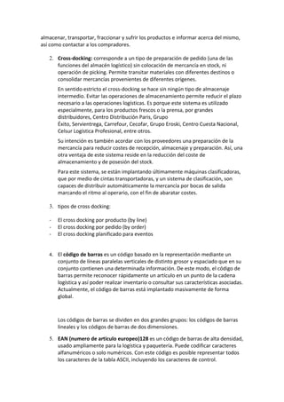 almacenar, transportar, fraccionar y sufrir los productos e informar acerca del mismo,
así como contactar a los compradores.

   2. Cross-docking: corresponde a un tipo de preparación de pedido (una de las
      funciones del almacén logístico) sin colocación de mercancía en stock, ni
      operación de picking. Permite transitar materiales con diferentes destinos o
      consolidar mercancías provenientes de diferentes orígenes.
       En sentido estricto el cross-docking se hace sin ningún tipo de almacenaje
       intermedio. Evitar las operaciones de almacenamiento permite reducir el plazo
       necesario a las operaciones logísticas. Es porque este sistema es utilizado
       especialmente, para los productos frescos o la prensa, por grandes
       distribuidores, Centro Distribución Paris, Grupo
       Éxito, Servientrega, Carrefour, Cecofar, Grupo Eroski, Centro Cuesta Nacional,
       Celsur Logística Profesional, entre otros.
       Su intención es también acordar con los proveedores una preparación de la
       mercancía para reducir costes de recepción, almacenaje y preparación. Así, una
       otra ventaja de este sistema reside en la reducción del coste de
       almacenamiento y de posesión del stock.
       Para este sistema, se están implantando últimamente máquinas clasificadoras,
       que por medio de cintas transportadoras, y un sistema de clasificación, son
       capaces de distribuir automáticamente la mercancía por bocas de salida
       marcando el ritmo al operario, con el fin de abaratar costes.

   3. tipos de cross docking:

   -   El cross docking por producto (by line)
   -   El cross docking por pedido (by order)
   -   El cross docking planificado para eventos


   4. El código de barras es un código basado en la representación mediante un
       conjunto de líneas paralelas verticales de distinto grosor y espaciado que en su
       conjunto contienen una determinada información. De este modo, el código de
       barras permite reconocer rápidamente un artículo en un punto de la cadena
       logística y así poder realizar inventario o consultar sus características asociadas.
       Actualmente, el código de barras está implantado masivamente de forma
       global.



       Los códigos de barras se dividen en dos grandes grupos: los códigos de barras
       lineales y los códigos de barras de dos dimensiones.

   5. EAN (numero de articulo europeo)128 es un código de barras de alta densidad,
      usado ampliamente para la logística y paquetería. Puede codificar caracteres
      alfanuméricos o solo numéricos. Con este código es posible representar todos
      los caracteres de la tabla ASCII, incluyendo los caracteres de control.
 