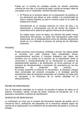 Puede ser un picking de unidades cuando se extraen productos
           unitarios de una caja, o un picking de cajas, cuando se recogen cajas de
           una paleta o de un contenedor, también llamado Packing.

              • El Picking es un proceso básico en la preparación de pedidos en
                los almacenes que afecta en gran medida a la productividad de
                toda la cadena logística ya que en muchos casos es el cuello de
                botella de la misma.

                 Normalmente es un proceso intensivo en mano de obra y su
                 optimización y mecanización una de las formas de mejorar el
                 rendimiento de la cadena de logística interna de las empresas.

                 Su mejora pasa, como es lógico, por eliminar las partes menos
                 productivas del proceso. La parte más improductiva suele estar
                 relacionada con el desplazamiento entre las distintas ubicaciones
                 donde se va a efectuar el proceso de picking de los diferentes
                 productos.

PACKING:

           Puede resumirse como empaque, embalaje y envase. Se origina desde
           el momento que cada producto tiene propiedades físicas,
           comportamientos químicos e inclusive biológicos que deben ser
           tomados muy en cuenta en la decisión de la presentacón frente al
           consumidor y consecuentemente en su introducción en cadenas de
           abastacemiento logístico y de distribución, en forma particular en los
           procesos de almacenamiento y transporte. Se caracteriza por los tres
           elementos         de       protección       del      producto.
           El envase (presente el producto al consumidor), el empaque (integra
           lotes comerciales del producto envasado) y el embalaje (permite
           acondicionar lotes de productos empacados en unidades de carga para
           su transporte y en fracciones de la misma utilizadas en el
           almacenamiento.


RECIBO DE MERCANCIAS:
Con la información colectada en el control, se procede al ingreso de datos en el
sistema. Proveedor, cliente, numero de orden, empresa de transporte, etc. Y se
etiqueta la mercadería a efectos de identificación.
DESPACHO DE MERCANCIAS:
La verificación se inicia con la revisión del documento soporte del pedido con la
mercancía física, verificación del etiquetado de la mercancía alistada según las
normas de la organización y la verificación del enrutamiento del pedido a la zona de
entrega.
 