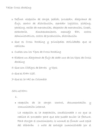 Taller Cross docking


    1-   Defina: recepción de carga, pedido, proveedor, diagrama de
         flujo, centro de distribución, operador logístico, picking,
         packing, recibo de mercancías, despacho de mercancías, lineal,
         estantería,      almacenamiento, mensaje EDI, costos
         administrativos, costos de producción, distribución
    2-   Que es Cross Docking y principales actividades que se
         realizan
    3-   Cuales son los Tipos de Cross Docking
    4-Elabore un diagrama de flujo de cada uno de los tipos de Cross
      docking
    5-Que son Códigos de barras y tipos
    6-Que es EAN 128.
    7-Que es la IAC en Colombia


    SOLUCION:
         1.
         •    recepción de la carga:       control,   documentación    y
              comunicación interna.
              La recepción es la aceptación, condicionada o no que se
              realiza al proveedor para que este pueda enviar la factura.
              Para otorgar el conocimiento, lo normal es firmar una copia
              del albrarán o nota de entrega suministrada por el
 