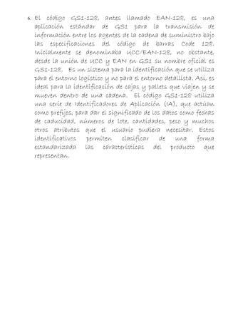 6.   El código GS1-128, antes llamado EAN-128, es una
     aplicación estándar de GS1 para la transmisión de
     información entre los agentes de la cadena de suministro bajo
     las especificaciones del código de barras Code 128.
     Inicialmente se denominaba UCC/EAN-128, no obstante,
     desde la unión de UCC y EAN en GS1 su nombre oficial es
     GS1-128. Es un sistema para la identificación que se utiliza
     para el entorno logístico y no para el entorno detallista. Así, es
     ideal para la identificación de cajas y pallets que viajen y se
     mueven dentro de una cadena. El código GS1-128 utiliza
     una serie de Identificadores de Aplicación (IA), que actúan
     como prefijos, para dar el significado de los datos como fechas
     de caducidad, números de lote, cantidades, peso y muchos
     otros atributos que el usuario pudiera necesitar. Estos
     identificativos permiten clasificar de una forma
     estandarizada las características del producto que
     representan.
 