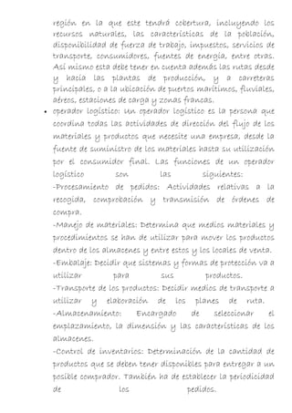 región en la que este tendrá cobertura, incluyendo los
    recursos naturales, las características de la población,
    disponibilidad de fuerza de trabajo, impuestos, servicios de
    transporte, consumidores, fuentes de energía, entre otras.
    Así mismo esta debe tener en cuenta además las rutas desde
    y hacia las plantas de producción, y a carreteras
    principales, o a la ubicación de puertos marítimos, fluviales,
    aéreos, estaciones de carga y zonas francas.
•   operador logístico: Un operador logístico es la persona que
    coordina todas las actividades de dirección del flujo de los
    materiales y productos que necesite una empresa, desde la
    fuente de suministro de los materiales hasta su utilización
    por el consumidor final. Las funciones de un operador
    logístico          son        las         siguientes:
    -Procesamiento de pedidos: Actividades relativas a la
    recogida, comprobación y transmisión de órdenes de
    compra.
    -Manejo de materiales: Determina que medios materiales y
    procedimientos se han de utilizar para mover los productos
    dentro de los almacenes y entre estos y los locales de venta.
    -Embalaje: Decidir que sistemas y formas de protección va a
    utilizar          para         sus         productos.
    -Transporte de los productos: Decidir medios de transporte a
    utilizar y elaboración de los planes de ruta.
    -Almacenamiento:        Encargado      de    seleccionar    el
    emplazamiento, la dimensión y las características de los
    almacenes.
    -Control de inventarios: Determinación de la cantidad de
    productos que se deben tener disponibles para entregar a un
    posible comprador. También ha de establecer la periodicidad
    de                  los               pedidos.
 
