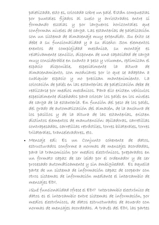 paletizada, esto es, colocada sobre un palé. Están compuestas
    por puntales fijados al suelo y arriostrados entre sí
    formando escalas y por largueros horizontales que
    conforman niveles de carga. Las estanterías de paletización
    son un sistema de almacenaje muy extendido. Su éxito se
    debe a su funcionalidad y a su diseño: Son elementos
    exentos de complejidad mecánica, su montaje es
    relativamente sencillo, disponen de una capacidad de carga
    muy considerable en cuanto a peso y volumen, optimizan el
    espacio     disponible,    especialmente      la    altura      de
    almacenamiento, son modulares por lo que se adaptan a
    cualquier espacio y no precisan mantenimiento. La
    colocación de palés en las estanterías de paletización debe de
    realizarse por medios mecánicos. Para ello existen vehículos
    especialmente diseñados para colocar los palés en los niveles
    de carga de la estantería. En función del peso de los palés,
    del grado de automatización del almacén, de la anchura de
    los pasillos y de la altura de las estanterías, existen
    distintos elementos de manutención: apiladoras, carretillas
    contrapesadas, carretillas retráctiles, torres bilaterales, torres
    trilaterales, transelevadores, etc.
•   Mensaje edi: Es un Conjunto coherente de datos,
    estructurados conforme a normas de mensajes acordadas,
    para la transmisión por medios electrónicos, preparados en
    un formato capaz de ser leído por el ordenador y de ser
    procesado automáticamente y sin ambigüedad. Es aquella
    parte de un sistema de información capaz de cooperar con
    otros sistemas de información mediante el intercambio de
    mensajes EDI.
    ¿Qué funcionalidad ofrece el EDI? Intercambio electrónico de
    datos es el intercambio entre sistemas de información, por
    medios electrónicos, de datos estructurados de acuerdo con
    normas de mensajes acordadas. A través del EDI, las partes
 