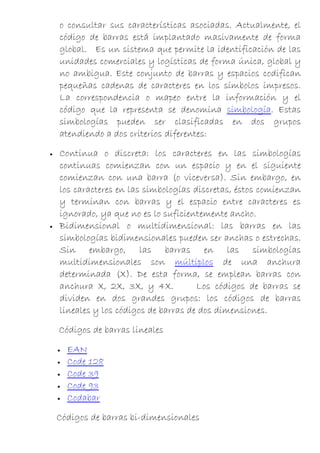 o consultar sus características asociadas. Actualmente, el
    código de barras está implantado masivamente de forma
    global. Es un sistema que permite la identificación de las
    unidades comerciales y logísticas de forma única, global y
    no ambigua. Este conjunto de barras y espacios codifican
    pequeñas cadenas de caracteres en los símbolos impresos.
    La correspondencia o mapeo entre la información y el
    código que la representa se denomina simbología. Estas
    simbologías pueden ser clasificadas en dos grupos
    atendiendo a dos criterios diferentes:

•   Continua o discreta: los caracteres en las simbologías
    continuas comienzan con un espacio y en el siguiente
    comienzan con una barra (o viceversa). Sin embargo, en
    los caracteres en las simbologías discretas, éstos comienzan
    y terminan con barras y el espacio entre caracteres es
    ignorado, ya que no es lo suficientemente ancho.
•   Bidimensional o multidimensional: las barras en las
    simbologías bidimensionales pueden ser anchas o estrechas.
    Sin embargo, las barras en las simbologías
    multidimensionales son múltiplos de una anchura
    determinada (X). De esta forma, se emplean barras con
    anchura X, 2X, 3X, y 4X.           Los códigos de barras se
    dividen en dos grandes grupos: los códigos de barras
    lineales y los códigos de barras de dos dimensiones.

    Códigos de barras lineales

    •   EAN
    •   Code 128
    •   Code 39
    •   Code 93
    •   Codabar

    Códigos de barras bi-dimensionales
 