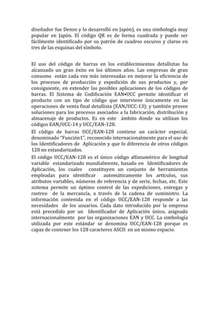 diseñador fue Denso y lo desarrolló en Japón), es una simbología muy
popular en Japón. El código QR es de forma cuadrada y puede ser
fácilmente identificado por su patrón de cuadros oscuros y claros en
tres de las esquinas del símbolo.


El uso del código de barras en los establecimientos detallistas ha
alcanzado un gran éxito en los últimos años. Las empresas de gran
consumo están cada vez más interesadas en mejorar la eficiencia de
los procesos de producción y expedición de sus productos y, por
consiguiente, en extender las posibles aplicaciones de los códigos de
barras. El Sistema de Codificación EAN•UCC permite identificar el
producto con un tipo de código que interviene únicamente en las
operaciones de venta final detallista (EAN/UCC-13); y también provee
soluciones para los procesos asociados a la fabricación, distribución y
almacenaje de productos. Es en este ámbito donde su utilizan los
códigos EAN/UCC-14 y UCC/EAN-128.
El código de barras UCC/EAN-128 contiene un carácter especial,
denominado “Función1”, reconocido internacionalmente para el uso de
los Identificadores de Aplicación y que lo diferencia de otros códigos
128 no estandarizados.
El código UCC/EAN-128 es el único código alfanumérico de longitud
variable estandarizado mundialmente, basado en Identificadores de
Aplicación, los cuales constituyen un conjunto de herramientas
empleadas para identificar       automáticamente los artículos, sus
atributos variables, números de referencia y de serie, fechas, etc. Este
sistema permite un óptimo control de las expediciones, entregas y
rastreo de la mercancía, a través de la cadena de suministro. La
información contenida en el código UCC/EAN-128 responde a las
necesidades de los usuarios. Cada dato introducido por la empresa
está precedido por un Identificador de Aplicación único, asignado
internacionalmente por las organizaciones EAN y UCC. La simbología
utilizada por este estándar se denomina UCC/EAN-128 porque es
capaz de contener los 128 caracteres ASCII en un mismo espacio.
 