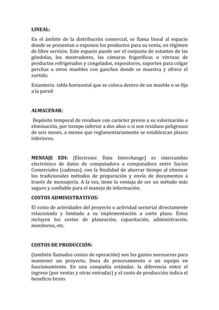 LINEAL:
En el ámbito de la distribución comercial, se llama lineal al espacio
donde se presentan o exponen los productos para su venta, en régimen
de libre servicio. Este espacio puede ser el conjunto de estantes de las
góndolas, los mostradores, las cámaras frigoríficas o vitrinas de
productos refrigerados y congelados, expositores, soportes para colgar
perchas u otros muebles con ganchos donde se muestra y ofrece el
surtido.
Estantería: tabla horizontal que se coloca dentro de un mueble o se fija
a la pared


ALMACENAR:
 Depósito temporal de residuos con carácter previo a su valorización o
eliminación, por tiempo inferior a dos años o si son residuos peligrosos
de seis meses, a menos que reglamentariamente se establezcan plazos
inferiores.


MENSAJE EDI: (Electronic Data Interchange) es intercambio
electrónico de datos de computadora a computadora entre Socios
Comerciales (cadenas), con la finalidad de ahorrar tiempo al eliminar
los tradicionales métodos de preparación y envío de documentos a
través de mensajería. A la vez, tiene la ventaja de ser un método más
seguro y confiable para el manejo de información.
COSTOS ADMINISTRATIVOS:
El costo de actividades del proyecto o actividad sectorial directamente
relacionada y limitada a su implementación a corto plazo. Éstos
incluyen los costos de planeación, capacitación, administración,
monitoreo, etc.


COSTOS DE PRODUCCIÓN:
(también llamados costos de operación) son los gastos necesarios para
mantener un proyecto, línea de procesamiento o un equipo en
funcionamiento. En una compañía estándar, la diferencia entre el
ingreso (por ventas y otras entradas) y el costo de producción indica el
beneficio bruto.
 