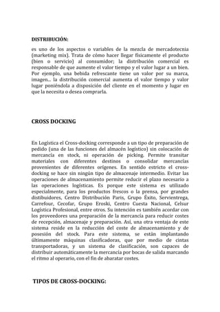 DISTRIBUCIÓN:
es uno de los aspectos o variables de la mezcla de mercadotecnia
(marketing mix). Trata de cómo hacer llegar físicamente el producto
(bien o servicio) al consumidor; la distribución comercial es
responsable de que aumente el valor tiempo y el valor lugar a un bien.
Por ejemplo, una bebida refrescante tiene un valor por su marca,
imagen... la distribución comercial aumenta el valor tiempo y valor
lugar poniéndola a disposición del cliente en el momento y lugar en
que la necesita o desea comprarla.




CROSS DOCKING


En Logística el Cross-docking corresponde a un tipo de preparación de
pedido (una de las funciones del almacén logístico) sin colocación de
mercancía en stock, ni operación de picking. Permite transitar
materiales con diferentes destinos o consolidar mercancías
provenientes de diferentes orígenes. En sentido estricto el cross-
docking se hace sin ningún tipo de almacenaje intermedio. Evitar las
operaciones de almacenamiento permite reducir el plazo necesario a
las operaciones logísticas. Es porque este sistema es utilizado
especialmente, para los productos frescos o la prensa, por grandes
distibuidores, Centro Distribución Paris, Grupo Éxito, Servientrega,
Carrefour, Cecofar, Grupo Eroski, Centro Cuesta Nacional, Celsur
Logística Profesional, entre otros. Su intención es también acordar con
los proveedores una preparación de la mercancía para reducir costes
de recepción, almacenaje y preparación. Así, una otra ventaja de este
sistema reside en la reducción del coste de almacenamiento y de
posesión del stock. Para este sistema, se están implantando
últimamente máquinas clasificadoras, que por medio de cintas
transportadoras, y un sistema de clasificación, son capaces de
distribuir automáticamente la mercancía por bocas de salida marcando
el ritmo al operario, con el fin de abaratar costes.



TIPOS DE CROSS-DOCKING:
 