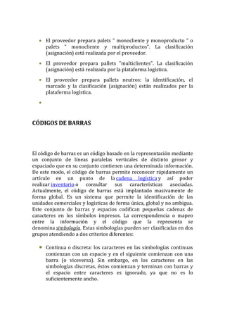 • El proveedor prepara palets " monocliente y monoproducto " o
    palets " monocliente y multiproductos”. La clasificación
    (asignación) está realizada por el proveedor.
  • El proveedor prepara pallets "multiclientes". La clasificación
    (asignación) está realizada por la plataforma logística.
  • El proveedor prepara pallets neutros: la identificación, el
    marcado y la clasificación (asignación) están realizados por la
    plataforma logística.
  •


CÓDIGOS DE BARRAS



El código de barras es un código basado en la representación mediante
un conjunto de líneas paralelas verticales de distinto grosor y
espaciado que en su conjunto contienen una determinada información.
De este modo, el código de barras permite reconocer rápidamente un
artículo en un punto de la cadena logística y así poder
realizar inventario o consultar sus características asociadas.
Actualmente, el código de barras está implantado masivamente de
forma global. Es un sistema que permite la identificación de las
unidades comerciales y logísticas de forma única, global y no ambigua.
Este conjunto de barras y espacios codifican pequeñas cadenas de
caracteres en los símbolos impresos. La correspondencia o mapeo
entre la información y el código que la representa se
denomina simbología. Estas simbologías pueden ser clasificadas en dos
grupos atendiendo a dos criterios diferentes:

  •   Continua o discreta: los caracteres en las simbologías continuas
      comienzan con un espacio y en el siguiente comienzan con una
      barra (o viceversa). Sin embargo, en los caracteres en las
      simbologías discretas, éstos comienzan y terminan con barras y
      el espacio entre caracteres es ignorado, ya que no es lo
      suficientemente ancho.
 