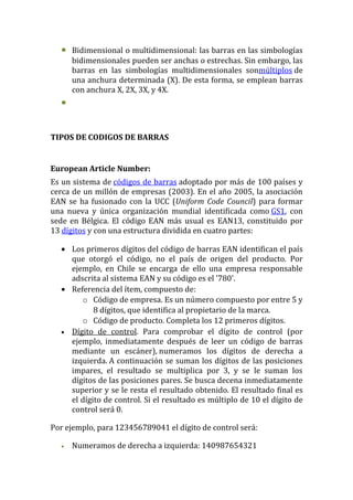 •   Bidimensional o multidimensional: las barras en las simbologías
      bidimensionales pueden ser anchas o estrechas. Sin embargo, las
      barras en las simbologías multidimensionales sonmúltiplos de
      una anchura determinada (X). De esta forma, se emplean barras
      con anchura X, 2X, 3X, y 4X.
  •


TIPOS DE CODIGOS DE BARRAS


European Article Number:
Es un sistema de códigos de barras adoptado por más de 100 países y
cerca de un millón de empresas (2003). En el año 2005, la asociación
EAN se ha fusionado con la UCC (Uniform Code Council) para formar
una nueva y única organización mundial identificada como GS1, con
sede en Bélgica. El código EAN más usual es EAN13, constituido por
13 dígitos y con una estructura dividida en cuatro partes:

  • Los primeros dígitos del código de barras EAN identifican el país
    que otorgó el código, no el país de origen del producto. Por
    ejemplo, en Chile se encarga de ello una empresa responsable
    adscrita al sistema EAN y su código es el '780'.
  • Referencia del ítem, compuesto de:
       o Código de empresa. Es un número compuesto por entre 5 y
           8 dígitos, que identifica al propietario de la marca.
       o Código de producto. Completa los 12 primeros dígitos.
  • Dígito de control. Para comprobar el dígito de control (por
    ejemplo, inmediatamente después de leer un código de barras
    mediante un escáner), numeramos los dígitos de derecha a
    izquierda. A continuación se suman los dígitos de las posiciones
    impares, el resultado se multiplica por 3, y se le suman los
    dígitos de las posiciones pares. Se busca decena inmediatamente
    superior y se le resta el resultado obtenido. El resultado final es
    el dígito de control. Si el resultado es múltiplo de 10 el dígito de
    control será 0.

Por ejemplo, para 123456789041 el dígito de control será:

  •   Numeramos de derecha a izquierda: 140987654321
 