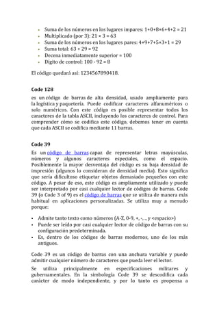 •   Suma de los números en los lugares impares: 1+0+8+6+4+2 = 21
    •   Multiplicado (por 3): 21 × 3 = 63
    •   Suma de los números en los lugares pares: 4+9+7+5+3+1 = 29
    •   Suma total: 63 + 29 = 92
    •   Decena inmediatamente superior = 100
    •   Dígito de control: 100 - 92 = 8

El código quedará así: 1234567890418.


Code 128
es un código de barras de alta densidad, usado ampliamente para
la logística y paquetería. Puede codificar caracteres alfanuméricos o
solo numéricos. Con este código es posible representar todos los
caracteres de la tabla ASCII, incluyendo los caracteres de control. Para
comprender cómo se codifica este código, debemos tener en cuenta
que cada ASCII se codifica mediante 11 barras.


Code 39
Es un código de barras capaz de representar letras mayúsculas,
números y algunos caracteres especiales, como el espacio.
Posiblemente la mayor desventaja del código es su baja densidad de
impresión (algunos lo consideran de densidad media). Esto significa
que sería dificultoso etiquetar objetos demasiado pequeños con este
código. A pesar de eso, este código es ampliamente utilizado y puede
ser interpretado por casi cualquier lector de códigos de barras. Code
39 (o Code 3 of 9) es el código de barras que se utiliza de manera más
habitual en aplicaciones personalizadas. Se utiliza muy a menudo
porque:

   Admite tanto texto como números (A-Z, 0-9, +, -, ., y <espacio>)
   Puede ser leído por casi cualquier lector de código de barras con su
    configuración predeterminada.
   Es, dentro de los códigos de barras modernos, uno de los más
    antiguos.

Code 39 es un código de barras con una anchura variable y puede
admitir cualquier número de caracteres que pueda leer el lector.
Se utiliza principalmente en especificaciones militares y
gubernamentales. En la simbología Code 39 se descodifica cada
carácter de modo independiente, y por lo tanto es propensa a
 