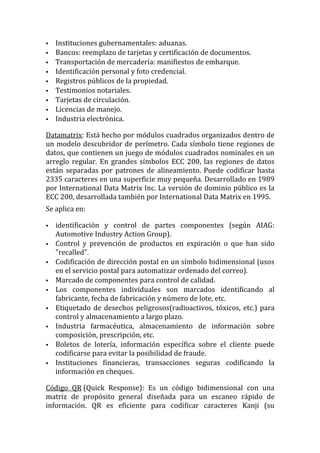    Instituciones gubernamentales: aduanas.
   Bancos: reemplazo de tarjetas y certificación de documentos.
   Transportación de mercadería: manifiestos de embarque.
   Identificación personal y foto credencial.
   Registros públicos de la propiedad.
   Testimonios notariales.
   Tarjetas de circulación.
   Licencias de manejo.
   Industria electrónica.

Datamatrix: Está hecho por módulos cuadrados organizados dentro de
un modelo descubridor de perímetro. Cada símbolo tiene regiones de
datos, que contienen un juego de módulos cuadrados nominales en un
arreglo regular. En grandes símbolos ECC 200, las regiones de datos
están separadas por patrones de alineamiento. Puede codificar hasta
2335 caracteres en una superficie muy pequeña. Desarrollado en 1989
por International Data Matrix Inc. La versión de dominio público es la
ECC 200, desarrollada también por International Data Matrix en 1995.
Se aplica en:

   identificación y control de partes componentes (según AIAG:
    Automotive Industry Action Group).
   Control y prevención de productos en expiración o que han sido
    "recalled".
   Codificación de dirección postal en un símbolo bidimensional (usos
    en el servicio postal para automatizar ordenado del correo).
   Marcado de componentes para control de calidad.
   Los componentes individuales son marcados identificando al
    fabricante, fecha de fabricación y número de lote, etc.
   Etiquetado de desechos peligrosos(radioactivos, tóxicos, etc.) para
    control y almacenamiento a largo plazo.
   Industria farmacéutica, almacenamiento de información sobre
    composición, prescripción, etc.
   Boletos de lotería, información específica sobre el cliente puede
    codificarse para evitar la posibilidad de fraude.
   Instituciones financieras, transacciones seguras codificando la
    información en cheques.

Código QR (Quick Response): Es un código bidimensional con una
matriz de propósito general diseñada para un escaneo rápido de
información. QR es eficiente para codificar caracteres Kanji (su
 