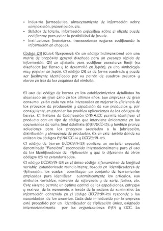    Industria farmacéutica, almacenamiento de información sobre
    composición, prescripción, etc.
   Boletos de lotería, información específica sobre el cliente puede
    codificarse para evitar la posibilidad de fraude.
   Instituciones financieras, transacciones seguras codificando la
    información en cheques.

Código QR (Quick Response): Es un código bidimensional con una
matriz de propósito general diseñada para un escaneo rápido de
información. QR es eficiente para codificar caracteres Kanji (su
diseñador fue Denso y lo desarrolló en Japón), es una simbología
muy popular en Japón. El código QR es de forma cuadrada y puede
ser fácilmente identificado por su patrón de cuadros oscuros y
claros en tres de las esquinas del símbolo.


El uso del código de barras en los establecimientos detallistas ha
alcanzado un gran éxito en los últimos años. Las empresas de gran
consumo están cada vez más interesadas en mejorar la eficiencia de
los procesos de producción y expedición de sus productos y, por
consiguiente, en extender las posibles aplicaciones de los códigos de
barras. El Sistema de Codificación EAN•UCC permite identificar el
producto con un tipo de código que interviene únicamente en las
operaciones de venta final detallista (EAN/UCC-13); y también provee
soluciones para los procesos asociados a la fabricación,
distribución y almacenaje de productos. Es en este ámbito donde su
utilizan los códigos EAN/UCC-14 y UCC/EAN-128.
El código de barras UCC/EAN-128 contiene un carácter especial,
denominado “Función1”, reconocido internacionalmente para el uso
de los Identificadores de Aplicación y que lo diferencia de otros
códigos 128 no estandarizados.
El código UCC/EAN-128 es el único código alfanumérico de longitud
variable estandarizado mundialmente, basado en Identificadores de
Aplicación, los cuales constituyen un conjunto de herramientas
empleadas para identificar automáticamente los artículos, sus
atributos variables, números de referencia y de serie, fechas, etc.
Este sistema permite un óptimo control de las expediciones, entregas
y rastreo de la mercancía, a través de la cadena de suministro. La
información contenida en el código UCC/EAN-128 responde a las
necesidades de los usuarios. Cada dato introducido por la empresa
está precedido por un Identificador de Aplicación único, asignado
internacionalmente     por las organizaciones EAN y UCC. La
 