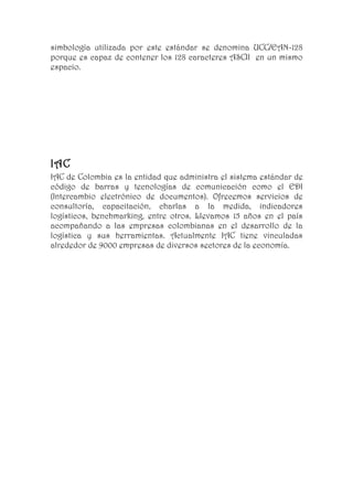 simbología utilizada por este estándar se denomina UCC/EAN-128
porque es capaz de contener los 128 caracteres ASCII en un mismo
espacio.




IAC
IAC de Colombia es la entidad que administra el sistema estándar de
código de barras y tecnologías de comunicación como el EDI
(Intercambio electrónico de documentos). Ofrecemos servicios de
consultoría, capacitación, charlas a la medida, indicadores
logísticos, benchmarking, entre otros. Llevamos 15 años en el país
acompañando a las empresas colombianas en el desarrollo de la
logística y sus herramientas. Actualmente IAC tiene vinculadas
alrededor de 9000 empresas de diversos sectores de la economía.
 