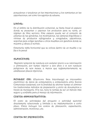 poseedores o tenedores en las importaciones y los remitentes en las
exportaciones, así como los agentes de aduana.


LINEAL:
En el ámbito de la distribución comercial, se llama lineal al espacio
donde se presentan o exponen los productos para su venta, en
régimen de libre servicio. Este espacio puede ser el conjunto de
estantes de las góndolas, los mostradores, las cámaras frigoríficas o
vitrinas de productos refrigerados y congelados, expositores,
soportes para colgar perchas u otros muebles con ganchos donde se
muestra y ofrece el surtido.
Estantería: tabla horizontal que se coloca dentro de un mueble o se
fija a la pared


ALMACENAR:
 Depósito temporal de residuos con carácter previo a su valorización
o eliminación, por tiempo inferior a dos años o si son residuos
peligrosos de seis meses, a menos que reglamentariamente se
establezcan plazos inferiores.


MENSAJE EDI: (Electronic Data Interchange) es intercambio
electrónico de datos de computadora a computadora entre Socios
Comerciales (cadenas), con la finalidad de ahorrar tiempo al eliminar
los tradicionales métodos de preparación y envío de documentos a
través de mensajería. A la vez, tiene la ventaja de ser un método más
seguro y confiable para el manejo de información.
COSTOS ADMINISTRATIVOS:
El costo de actividades del proyecto o actividad sectorial
directamente relacionada y limitada a su implementación a corto
plazo. Éstos incluyen los costos de planeación, capacitación,
administración, monitoreo, etc.


COSTOS DE PRODUCCIÓN:
 