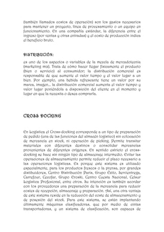 (también llamados costos de operación) son los gastos necesarios
para mantener un proyecto, línea de procesamiento o un equipo en
funcionamiento. En una compañía estándar, la diferencia entre el
ingreso (por ventas y otras entradas) y el costo de producción indica
el beneficio bruto.


DISTRIBUCIÓN:
es uno de los aspectos o variables de la mezcla de mercadotecnia
(marketing mix). Trata de cómo hacer llegar físicamente el producto
(bien o servicio) al consumidor; la distribución comercial es
responsable de que aumente el valor tiempo y el valor lugar a un
bien. Por ejemplo, una bebida refrescante tiene un valor por su
marca, imagen... la distribución comercial aumenta el valor tiempo y
valor lugar poniéndola a disposición del cliente en el momento y
lugar en que la necesita o desea comprarla.




CROSS DOCKING


En Logística el Cross-docking corresponde a un tipo de preparación
de pedido (una de las funciones del almacén logístico) sin colocación
de mercancía en stock, ni operación de picking. Permite transitar
materiales con diferentes destinos o consolidar mercancías
provenientes de diferentes orígenes. En sentido estricto el cross-
docking se hace sin ningún tipo de almacenaje intermedio. Evitar las
operaciones de almacenamiento permite reducir el plazo necesario a
las operaciones logísticas. Es porque este sistema es utilizado
especialmente, para los productos frescos o la prensa, por grandes
distibuidores, Centro Distribución Paris, Grupo Éxito, Servientrega,
Carrefour, Cecofar, Grupo Eroski, Centro Cuesta Nacional, Celsur
Logística Profesional, entre otros. Su intención es también acordar
con los proveedores una preparación de la mercancía para reducir
costes de recepción, almacenaje y preparación. Así, una otra ventaja
de este sistema reside en la reducción del coste de almacenamiento y
de posesión del stock. Para este sistema, se están implantando
últimamente máquinas clasificadoras, que por medio de cintas
transportadoras, y un sistema de clasificación, son capaces de
 