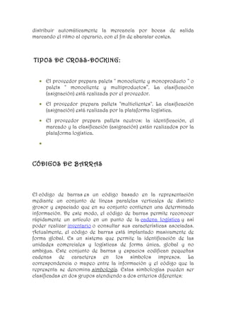 distribuir automáticamente la mercancía por bocas de salida
marcando el ritmo al operario, con el fin de abaratar costes.



TIPOS DE CROSS-DOCKING:


  • El proveedor prepara palets " monocliente y monoproducto " o
    palets " monocliente y multiproductos”. La clasificación
    (asignación) está realizada por el proveedor.
  • El proveedor prepara pallets "multiclientes". La clasificación
    (asignación) está realizada por la plataforma logística.
  • El proveedor prepara pallets neutros: la identificación, el
    marcado y la clasificación (asignación) están realizados por la
    plataforma logística.
  •


CÓDIGOS DE BARRAS



El código de barras es un código basado en la representación
mediante un conjunto de líneas paralelas verticales de distinto
grosor y espaciado que en su conjunto contienen una determinada
información. De este modo, el código de barras permite reconocer
rápidamente un artículo en un punto de la cadena logística y así
poder realizar inventario o consultar sus características asociadas.
Actualmente, el código de barras está implantado masivamente de
forma global. Es un sistema que permite la identificación de las
unidades comerciales y logísticas de forma única, global y no
ambigua. Este conjunto de barras y espacios codifican pequeñas
cadenas de caracteres en los símbolos impresos. La
correspondencia o mapeo entre la información y el código que la
representa se denomina simbología. Estas simbologías pueden ser
clasificadas en dos grupos atendiendo a dos criterios diferentes:
 