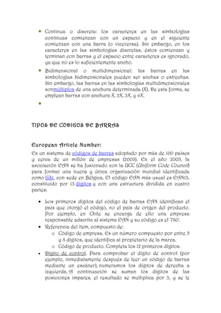 •   Continua o discreta: los caracteres en las simbologías
      continuas comienzan con un espacio y en el siguiente
      comienzan con una barra (o viceversa). Sin embargo, en los
      caracteres en las simbologías discretas, éstos comienzan y
      terminan con barras y el espacio entre caracteres es ignorado,
      ya que no es lo suficientemente ancho.
  •   Bidimensional o multidimensional: las barras en las
      simbologías bidimensionales pueden ser anchas o estrechas.
      Sin embargo, las barras en las simbologías multidimensionales
      sonmúltiplos de una anchura determinada (X). De esta forma, se
      emplean barras con anchura X, 2X, 3X, y 4X.
  •


TIPOS DE CODIGOS DE BARRAS


European Article Number:
Es un sistema de códigos de barras adoptado por más de 100 países
y cerca de un millón de empresas (2003). En el año 2005, la
asociación EAN se ha fusionado con la UCC (Uniform Code Council)
para formar una nueva y única organización mundial identificada
como GS1, con sede en Bélgica. El código EAN más usual es EAN13,
constituido por 13 dígitos y con una estructura dividida en cuatro
partes:

  • Los primeros dígitos del código de barras EAN identifican el
    país que otorgó el código, no el país de origen del producto.
    Por ejemplo, en Chile se encarga de ello una empresa
    responsable adscrita al sistema EAN y su código es el '780'.
  • Referencia del ítem, compuesto de:
       o Código de empresa. Es un número compuesto por entre 5
          y 8 dígitos, que identifica al propietario de la marca.
       o Código de producto. Completa los 12 primeros dígitos.
  • Dígito de control. Para comprobar el dígito de control (por
    ejemplo, inmediatamente después de leer un código de barras
    mediante un escáner), numeramos los dígitos de derecha a
    izquierda. A continuación se suman los dígitos de las
    posiciones impares, el resultado se multiplica por 3, y se le
 