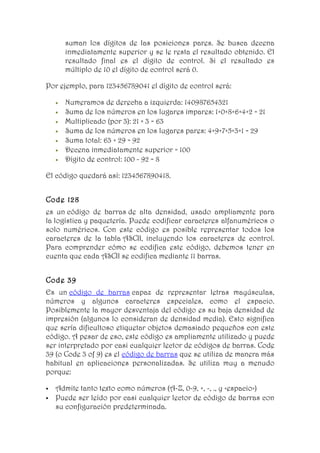suman los dígitos de las posiciones pares. Se busca decena
        inmediatamente superior y se le resta el resultado obtenido. El
        resultado final es el dígito de control. Si el resultado es
        múltiplo de 10 el dígito de control será 0.

Por ejemplo, para 123456789041 el dígito de control será:

    •   Numeramos de derecha a izquierda: 140987654321
    •   Suma de los números en los lugares impares: 1+0+8+6+4+2 = 21
    •   Multiplicado (por 3): 21 × 3 = 63
    •   Suma de los números en los lugares pares: 4+9+7+5+3+1 = 29
    •   Suma total: 63 + 29 = 92
    •   Decena inmediatamente superior = 100
    •   Dígito de control: 100 - 92 = 8

El código quedará así: 1234567890418.


Code 128
es un código de barras de alta densidad, usado ampliamente para
la logística y paquetería. Puede codificar caracteres alfanuméricos o
solo numéricos. Con este código es posible representar todos los
caracteres de la tabla ASCII, incluyendo los caracteres de control.
Para comprender cómo se codifica este código, debemos tener en
cuenta que cada ASCII se codifica mediante 11 barras.


Code 39
Es un código de barras capaz de representar letras mayúsculas,
números y algunos caracteres especiales, como el espacio.
Posiblemente la mayor desventaja del código es su baja densidad de
impresión (algunos lo consideran de densidad media). Esto significa
que sería dificultoso etiquetar objetos demasiado pequeños con este
código. A pesar de eso, este código es ampliamente utilizado y puede
ser interpretado por casi cualquier lector de códigos de barras. Code
39 (o Code 3 of 9) es el código de barras que se utiliza de manera más
habitual en aplicaciones personalizadas. Se utiliza muy a menudo
porque:

   Admite tanto texto como números (A-Z, 0-9, +, -, ., y <espacio>)
   Puede ser leído por casi cualquier lector de código de barras con
    su configuración predeterminada.
 