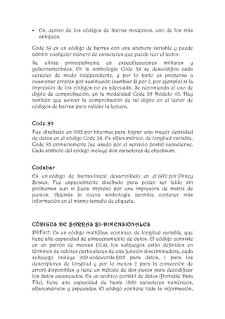    Es, dentro de los códigos de barras modernos, uno de los más
    antiguos.

Code 39 es un código de barras con una anchura variable y puede
admitir cualquier número de caracteres que pueda leer el lector.
Se utiliza principalmente en especificaciones militares y
gubernamentales. En la simbología Code 39 se descodifica cada
carácter de modo independiente, y por lo tanto es propensa a
ocasionar errores por sustitución (cambiar B por 7, por ejemplo) si la
impresión de los códigos no es adecuada. Se recomienda el uso de
dígito de comprobación, en la modalidad Code 39 Módulo 43. Hay
también que activar la comprobación de tal dígito en el lector de
códigos de barras para validar la lectura.


Code 93
Fue diseñado en 1982 por Intermec para lograr una mayor densidad
de datos en el código Code 39. Es alfanumérico, de longitud variable.
Code 93 primariamente fue usado por el servicio postal canadiense.
Cada símbolo del código incluye dos caracteres de checksum.


Codabar
Es un código de barras lineal desarrollado en el 1972 por Pitney
Bowes. Fue especialmente diseñado para poder ser leído sin
problemas aun si fuera impreso por una impresora de matriz de
puntos. Además la nueva simbología permitía contener más
información en el mismo tamaño de etiqueta.



CÓDIGOS DE BARRAS BI-DIMENSIONALES
PDF417: Es un código multifilas, continuo, de longitud variable, que
tiene alta capacidad de almacenamiento de datos. El código consiste
en un patrón de marcas (17,4), los subjuegos están definidos en
términos de valores particulares de una función discriminadora, cada
subjuego incluye 929 codewords (925 para datos, 1 para los
descriptores de longitud y por lo menos 2 para la corrección de
error) disponibles y tiene un método de dos pasos para decodificar
los datos escaneados. Es un archivo portátil de datos (Portable Data
File), tiene una capacidad de hasta 1800 caracteres numéricos,
alfanuméricos y especiales. El código contiene toda la información,
 