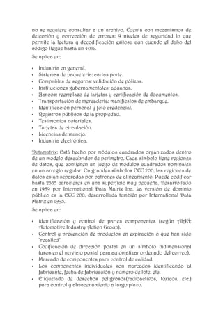 no se requiere consultar a un archivo. Cuenta con mecanismos de
detección y corrección de errores: 9 niveles de seguridad lo que
permite la lectura y decodificación exitosa aun cuando el daño del
código llegue hasta un 40%.
Se aplica en:

   Industria en general.
   Sistemas de paquetería: cartas porte.
   Compañías de seguros: validación de pólizas.
   Instituciones gubernamentales: aduanas.
   Bancos: reemplazo de tarjetas y certificación de documentos.
   Transportación de mercadería: manifiestos de embarque.
   Identificación personal y foto credencial.
   Registros públicos de la propiedad.
   Testimonios notariales.
   Tarjetas de circulación.
   Licencias de manejo.
   Industria electrónica.

Datamatrix: Está hecho por módulos cuadrados organizados dentro
de un modelo descubridor de perímetro. Cada símbolo tiene regiones
de datos, que contienen un juego de módulos cuadrados nominales
en un arreglo regular. En grandes símbolos ECC 200, las regiones de
datos están separadas por patrones de alineamiento. Puede codificar
hasta 2335 caracteres en una superficie muy pequeña. Desarrollado
en 1989 por International Data Matrix Inc. La versión de dominio
público es la ECC 200, desarrollada también por International Data
Matrix en 1995.
Se aplica en:

   identificación y control de partes componentes (según AIAG:
    Automotive Industry Action Group).
   Control y prevención de productos en expiración o que han sido
    "recalled".
   Codificación de dirección postal en un símbolo bidimensional
    (usos en el servicio postal para automatizar ordenado del correo).
   Marcado de componentes para control de calidad.
   Los componentes individuales son marcados identificando al
    fabricante, fecha de fabricación y número de lote, etc.
   Etiquetado de desechos peligrosos(radioactivos, tóxicos, etc.)
    para control y almacenamiento a largo plazo.
 