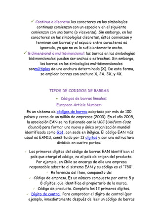  Continua o discreta: los caracteres en las simbologías
        continuas comienzan con un espacio y en el siguiente
     comienzan con una barra (o viceversa). Sin embargo, en los
     caracteres en las simbologías discretas, éstos comienzan y
        terminan con barras y el espacio entre caracteres es
          ignorado, ya que no es lo suficientemente ancho.
 Bidimensional o multidimensional: las barras en las simbologías
    bidimensionales pueden ser anchas o estrechas. Sin embargo,
          las barras en las simbologías multidimensionales
    sonmúltiplos de una anchura determinada (X). De esta forma,
          se emplean barras con anchura X, 2X, 3X, y 4X.



               TIPOS DE CODIGOS DE BARRAS

                   • Códigos de barras lineales:
                   European Article Number:
 Es un sistema de códigos de barras adoptado por más de 100
países y cerca de un millón de empresas (2003). En el año 2005,
 la asociación EAN se ha fusionado con la UCC (Uniform Code
  Council) para formar una nueva y única organización mundial
identificada como GS1, con sede en Bélgica. El código EAN más
usual es EAN13, constituido por 13 dígitos y con una estructura
                   dividida en cuatro partes:

 Los primeros dígitos del código de barras EAN identifican el
   país que otorgó el código, no el país de origen del producto.
      Por ejemplo, en Chile se encarga de ello una empresa
  responsable adscrita al sistema EAN y su código es el '780'.
              Referencia del ítem, compuesto de:

   Código de empresa. Es un número compuesto por entre 5 y
         8 dígitos, que identifica al propietario de la marca.
     Código de producto. Completa los 12 primeros dígitos.

  Dígito de control. Para comprobar el dígito de control (por
  ejemplo, inmediatamente después de leer un código de barras
 