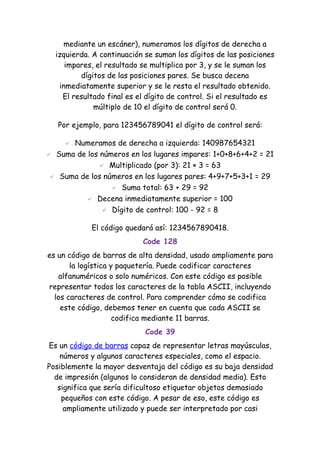 mediante un escáner), numeramos los dígitos de derecha a
  izquierda. A continuación se suman los dígitos de las posiciones
     impares, el resultado se multiplica por 3, y se le suman los
         dígitos de las posiciones pares. Se busca decena
   inmediatamente superior y se le resta el resultado obtenido.
    El resultado final es el dígito de control. Si el resultado es
             múltiplo de 10 el dígito de control será 0.

   Por ejemplo, para 123456789041 el dígito de control será:

     Numeramos de derecha a izquierda: 140987654321
 Suma de los números en los lugares impares: 1+0+8+6+4+2 = 21

               Multiplicado (por 3): 21 × 3 = 63

  Suma de los números en los lugares pares: 4+9+7+5+3+1 = 29

                  Suma total: 63 + 29 = 92

           Decena inmediatamente superior = 100

                Dígito de control: 100 - 92 = 8


            El código quedará así: 1234567890418.
                           Code 128
es un código de barras de alta densidad, usado ampliamente para
       la logística y paquetería. Puede codificar caracteres
   alfanuméricos o solo numéricos. Con este código es posible
representar todos los caracteres de la tabla ASCII, incluyendo
  los caracteres de control. Para comprender cómo se codifica
    este código, debemos tener en cuenta que cada ASCII se
                     codifica mediante 11 barras.
                            Code 39
Es un código de barras capaz de representar letras mayúsculas,
    números y algunos caracteres especiales, como el espacio.
Posiblemente la mayor desventaja del código es su baja densidad
  de impresión (algunos lo consideran de densidad media). Esto
   significa que sería dificultoso etiquetar objetos demasiado
    pequeños con este código. A pesar de eso, este código es
     ampliamente utilizado y puede ser interpretado por casi
 