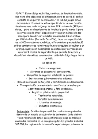 PDF417: Es un código multifilas, continuo, de longitud variable,
 que tiene alta capacidad de almacenamiento de datos. El código
    consiste en un patrón de marcas (17,4), los subjuegos están
   definidos en términos de valores particulares de una función
 discriminadora, cada subjuego incluye 929 codewords (925 para
 datos, 1 para los descriptores de longitud y por lo menos 2 para
   la corrección de error) disponibles y tiene un método de dos
    pasos para decodificar los datos escaneados. Es un archivo
   portátil de datos (Portable Data File), tiene una capacidad de
 hasta 1800 caracteres numéricos, alfanuméricos y especiales. El
código contiene toda la información, no se requiere consultar a un
   archivo. Cuenta con mecanismos de detección y corrección de
     errores: 9 niveles de seguridad lo que permite la lectura y
decodificación exitosa aun cuando el daño del código llegue hasta
                              un 40%.
                           Se aplica en:

                        Industria en general.
               Sistemas de paquetería: cartas porte.

           Compañías de seguros: validación de pólizas.

              Instituciones gubernamentales: aduanas.

    Bancos: reemplazo de tarjetas y certificación de documentos.
     Transportación de mercadería: manifiestos de embarque.

             Identificación personal y foto credencial.

                Registros públicos de la propiedad.

                      Testimonios notariales.

                      Tarjetas de circulación.

                        Licencias de manejo.

                       Industria electrónica.


  Datamatrix: Está hecho por módulos cuadrados organizados
 dentro de un modelo descubridor de perímetro. Cada símbolo
  tiene regiones de datos, que contienen un juego de módulos
cuadrados nominales en un arreglo regular. En grandes símbolos
ECC 200, las regiones de datos están separadas por patrones de
 