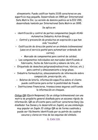 alineamiento. Puede codificar hasta 2335 caracteres en una
superficie muy pequeña. Desarrollado en 1989 por International
 Data Matrix Inc. La versión de dominio publico es la ECC 200,
 desarrollada también por International Data Matrix en 1995.
                         Se aplica en:

   identificación y control de partes componentes (según AIAG:
                 Automotive Industry Action Group).
    Control y prevención de productos en expiración o que han
                            sido "recalled".
   Codificación de dirección postal en un símbolo bidimensional
      (usos en el servicio postal para automatizar ordenado del
                                correo).
        Marcado de componentes para control de calidad.

   Los componentes individuales son marcados identificando al
       fabricante, fecha de fabricación y número de lote, etc.
 Etiquetado de desechos peligrosos(radioactivos, tóxicos, etc.)
             para control y almacenamiento a largo plazo.
 Industria farmacéutica, almacenamiento de información sobre
                    composición, prescripción, etc.
    Boletos de lotería, información específica sobre el cliente
        puede codificarse para evitar la posibilidad de fraude.
  Instituciones financieras, transacciones seguras codificando
                      la información en cheques.

Código QR (Quick Response): Es un código bidimensional con una
 matriz de propósito general diseñada para un escaneo rápido de
información. QR es eficiente para codificar caracteres Kanji (su
diseñador fue Denso y lo desarrolló en Japón), es una simbología
   muy popular en Japón. El código QR es de forma cuadrada y
   puede ser fácilmente identificado por su patrón de cuadros
      oscuros y claros en tres de las esquinas del símbolo.
                              6. EAN 128
 