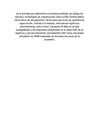 es la entidad que administra el sistema estándar de código de
barras y tecnologías de comunicación como el EDI (Intercambio
electrónico de documentos). Ofrecemos servicios de consultoría,
     capacitación, charlas a la medida, indicadores logísticos,
      benchmarking, entre otros. Llevamos 15 años en el país
  acompañando a las empresas colombianas en el desarrollo de la
 logística y sus herramientas. Actualmente IAC tiene vinculadas
     alrededor de 9000 empresas de diversos sectores de la
                             economía.
 