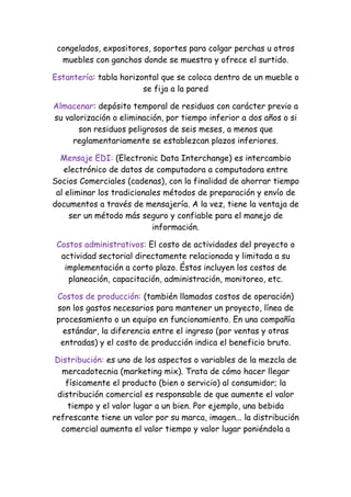 congelados, expositores, soportes para colgar perchas u otros
  muebles con ganchos donde se muestra y ofrece el surtido.

Estantería: tabla horizontal que se coloca dentro de un mueble o
                        se fija a la pared

Almacenar: depósito temporal de residuos con carácter previo a
su valorización o eliminación, por tiempo inferior a dos años o si
       son residuos peligrosos de seis meses, a menos que
     reglamentariamente se establezcan plazos inferiores.

  Mensaje EDI: (Electronic Data Interchange) es intercambio
   electrónico de datos de computadora a computadora entre
Socios Comerciales (cadenas), con la finalidad de ahorrar tiempo
 al eliminar los tradicionales métodos de preparación y envío de
documentos a través de mensajería. A la vez, tiene la ventaja de
     ser un método más seguro y confiable para el manejo de
                            información.

 Costos administrativos: El costo de actividades del proyecto o
  actividad sectorial directamente relacionada y limitada a su
   implementación a corto plazo. Éstos incluyen los costos de
    planeación, capacitación, administración, monitoreo, etc.

 Costos de producción: (también llamados costos de operación)
 son los gastos necesarios para mantener un proyecto, línea de
 procesamiento o un equipo en funcionamiento. En una compañía
  estándar, la diferencia entre el ingreso (por ventas y otras
  entradas) y el costo de producción indica el beneficio bruto.

 Distribución: es uno de los aspectos o variables de la mezcla de
   mercadotecnia (marketing mix). Trata de cómo hacer llegar
    físicamente el producto (bien o servicio) al consumidor; la
 distribución comercial es responsable de que aumente el valor
     tiempo y el valor lugar a un bien. Por ejemplo, una bebida
refrescante tiene un valor por su marca, imagen... la distribución
  comercial aumenta el valor tiempo y valor lugar poniéndola a
 