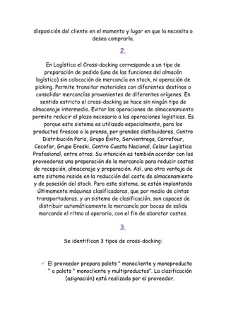 disposición del cliente en el momento y lugar en que la necesita o
                         desea comprarla.

                                    2.
       En Logística el Cross-docking corresponde a un tipo de
      preparación de pedido (una de las funciones del almacén
  logístico) sin colocación de mercancía en stock, ni operación de
 picking. Permite transitar materiales con diferentes destinos o
  consolidar mercancías provenientes de diferentes orígenes. En
    sentido estricto el cross-docking se hace sin ningún tipo de
almacenaje intermedio. Evitar las operaciones de almacenamiento
permite reducir el plazo necesario a las operaciones logísticas. Es
      porque este sistema es utilizado especialmente, para los
productos frescos o la prensa, por grandes distibuidores, Centro
     Distribución Paris, Grupo Éxito, Servientrega, Carrefour,
 Cecofar, Grupo Eroski, Centro Cuesta Nacional, Celsur Logística
Profesional, entre otros. Su intención es también acordar con los
proveedores una preparación de la mercancía para reducir costes
 de recepción, almacenaje y preparación. Así, una otra ventaja de
este sistema reside en la reducción del coste de almacenamiento
 y de posesión del stock. Para este sistema, se están implantando
   últimamente máquinas clasificadoras, que por medio de cintas
  transportadoras, y un sistema de clasificación, son capaces de
    distribuir automáticamente la mercancía por bocas de salida
    marcando el ritmo al operario, con el fin de abaratar costes.

                                    3.
             Se identifican 3 tipos de cross-docking:



    El proveedor prepara palets " monocliente y monoproducto
     " o palets " monocliente y multiproductos”. La clasificación
             (asignación) está realizada por el proveedor.
 
