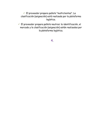  El proveedor prepara pallets "multiclientes". La
  clasificación (asignación) está realizada por la plataforma
                            logística.

 El proveedor prepara pallets neutros: la identificación, el
 marcado y la clasificación (asignación) están realizados por
                   la plataforma logística.



                               4.
 