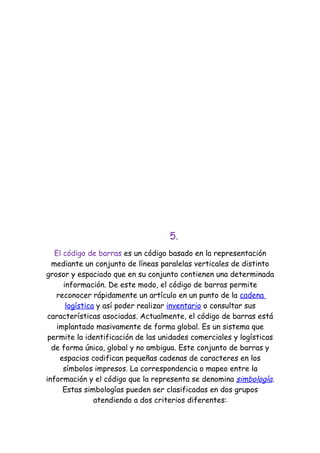 5.
   El código de barras es un código basado en la representación
  mediante un conjunto de líneas paralelas verticales de distinto
grosor y espaciado que en su conjunto contienen una determinada
      información. De este modo, el código de barras permite
   reconocer rápidamente un artículo en un punto de la cadena
       logística y así poder realizar inventario o consultar sus
 características asociadas. Actualmente, el código de barras está
    implantado masivamente de forma global. Es un sistema que
 permite la identificación de las unidades comerciales y logísticas
  de forma única, global y no ambigua. Este conjunto de barras y
     espacios codifican pequeñas cadenas de caracteres en los
      símbolos impresos. La correspondencia o mapeo entre la
información y el código que la representa se denomina simbología.
      Estas simbologías pueden ser clasificadas en dos grupos
                atendiendo a dos criterios diferentes:
 