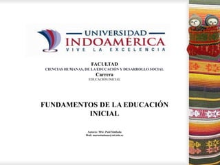 Noviembre, 2014
FACULTAD
CIENCIAS HUMANAS, DE LA EDUCACIÓN Y DESARROLLO SOCIAL
Carrera
EDUCACIÓN INICIAL
FUNDAMENTOS DE LA EDUCACIÓN
INICIAL
Autores: MSc. Paúl Simbaña
Mail: mariosimbana@uti.edu.ec
 