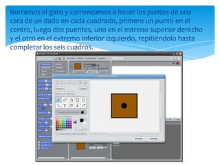 Borramos el gato y comenzamos a hacer los puntos de una
cara de un dado en cada cuadrado, primero un punto en el
centro, luego dos puentes, uno en el estreno superior derecho
y el otro en el extremo inferior izquierdo, repitiéndolo hasta
completar los seis cuadros.
 