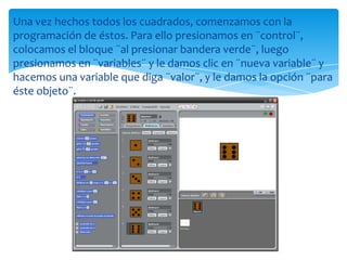 Una vez hechos todos los cuadrados, comenzamos con la
programación de éstos. Para ello presionamos en ¨control¨,
colocamos el bloque ¨al presionar bandera verde¨, luego
presionamos en ¨variables¨ y le damos clic en ¨nueva variable¨ y
hacemos una variable que diga ¨valor¨, y le damos la opción ¨para
éste objeto¨.
 